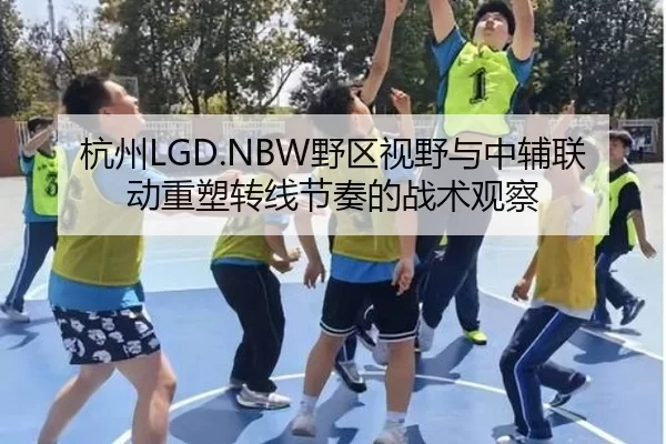 杭州LGD.NBW野区视野与中辅联动重塑转线节奏的战术观察